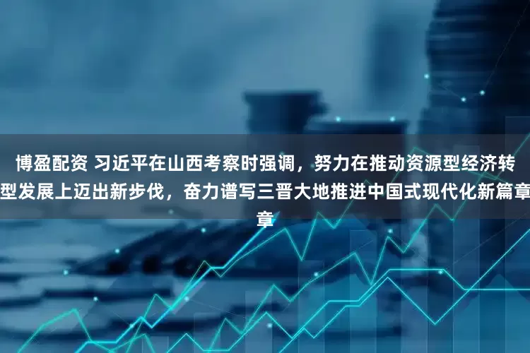 博盈配资 习近平在山西考察时强调，努力在推动资源型经济转型发展上迈出新步伐，奋力谱写三晋大地推进中国式现代化新篇章