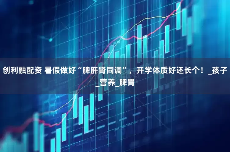 创利融配资 暑假做好“脾肝肾同调”，开学体质好还长个！_孩子_营养_脾胃
