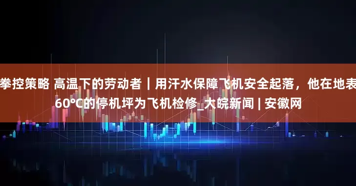 拳控策略 高温下的劳动者｜用汗水保障飞机安全起落，他在地表60℃的停机坪为飞机检修_大皖新闻 | 安徽网