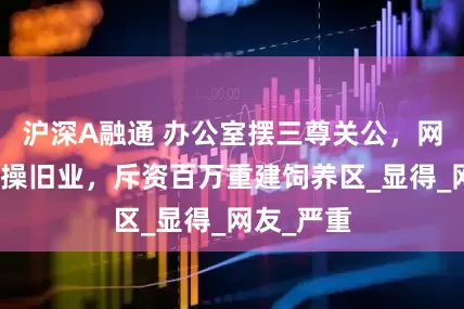 沪深A融通 办公室摆三尊关公，网红潘宏重操旧业，斥资百万重建饲养区_显得_网友_严重