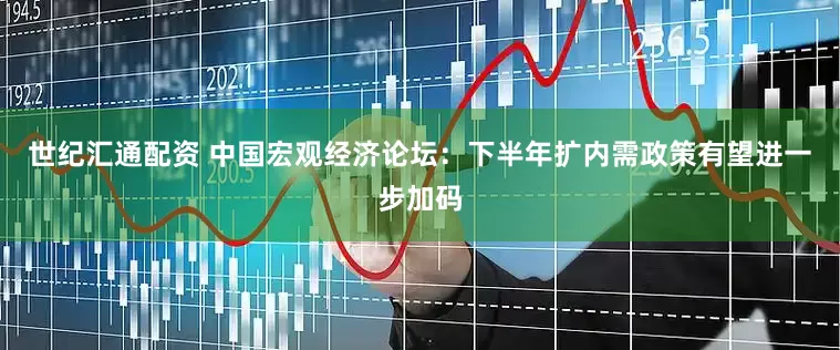 世纪汇通配资 中国宏观经济论坛：下半年扩内需政策有望进一步加码