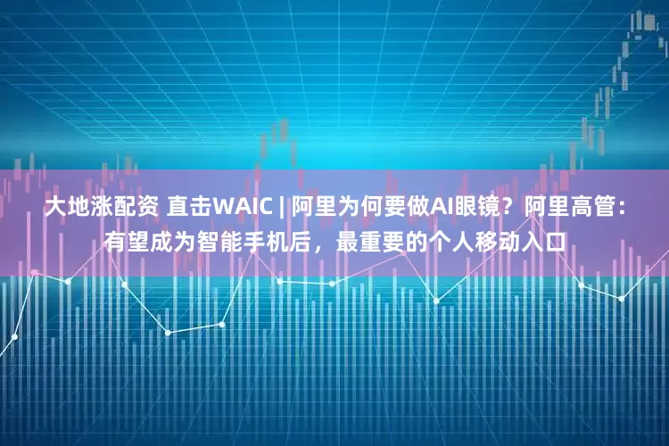 大地涨配资 直击WAIC | 阿里为何要做AI眼镜？阿里高管：有望成为智能手机后，最重要的个人移动入口