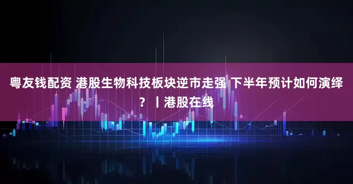 粤友钱配资 港股生物科技板块逆市走强 下半年预计如何演绎？丨港股在线