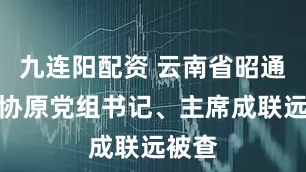 九连阳配资 云南省昭通市政协原党组书记、主席成联远被查