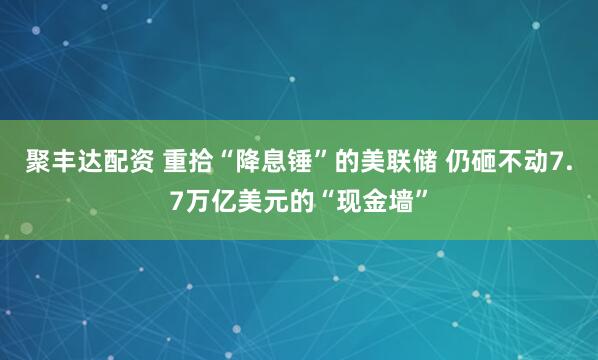 聚丰达配资 重拾“降息锤”的美联储 仍砸不动7.7万亿美元的“现金墙”