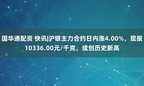 国华通配资 快讯|沪银主力合约日内涨4.00%，现报10336.00元/千克，续创历史新高