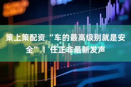 策上策配资 “车的最高级别就是安全” ！任正非最新发声