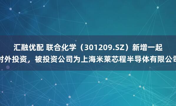 汇融优配 联合化学（301209.SZ）新增一起对外投资，被投资公司为上海米莱芯程半导体有限公司