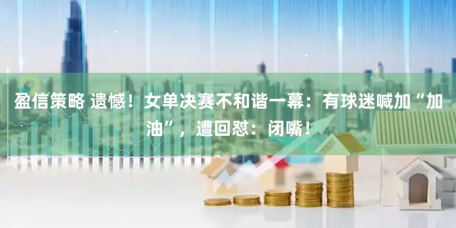 盈信策略 遗憾！女单决赛不和谐一幕：有球迷喊加“加油”，遭回怼：闭嘴！