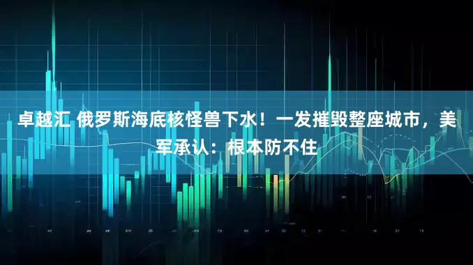 卓越汇 俄罗斯海底核怪兽下水！一发摧毁整座城市，美军承认：根本防不住