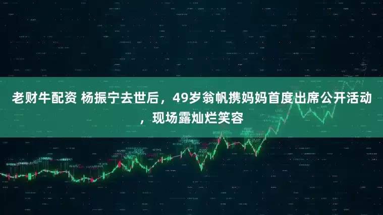 老财牛配资 杨振宁去世后，49岁翁帆携妈妈首度出席公开活动，现场露灿烂笑容