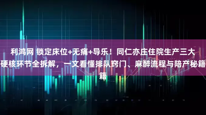 利鸿网 锁定床位+无痛+导乐！同仁亦庄住院生产三大硬核环节全拆解，一文看懂排队窍门、麻醉流程与陪产秘籍