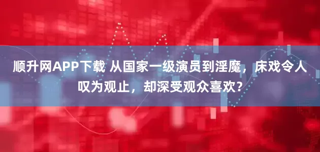 顺升网APP下载 从国家一级演员到淫魔，床戏令人叹为观止，却深受观众喜欢？