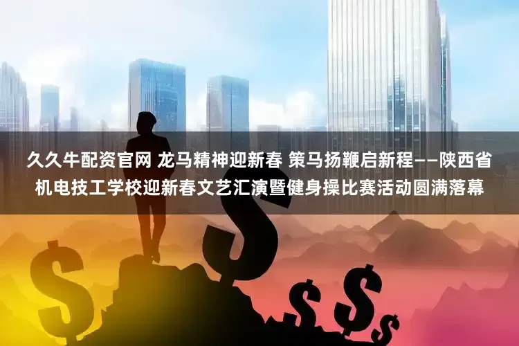 久久牛配资官网 龙马精神迎新春 策马扬鞭启新程——陕西省机电技工学校迎新春文艺汇演暨健身操比赛活动圆满落幕